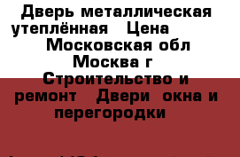 Дверь металлическая утеплённая › Цена ­ 15 000 - Московская обл., Москва г. Строительство и ремонт » Двери, окна и перегородки   